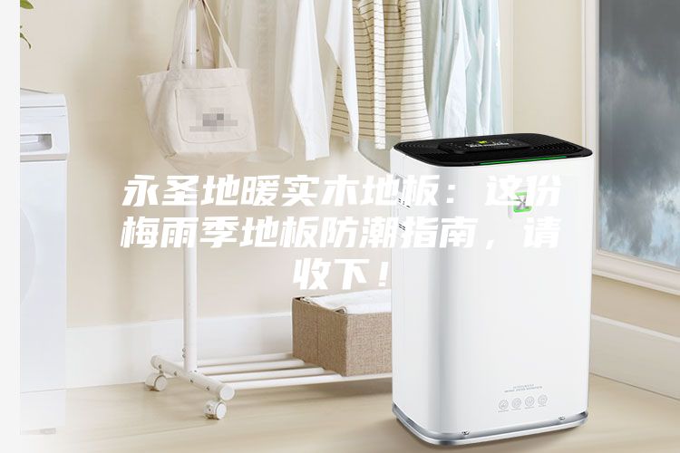 永圣地暖實木地板：這份梅雨季地板防潮指南，請收下！